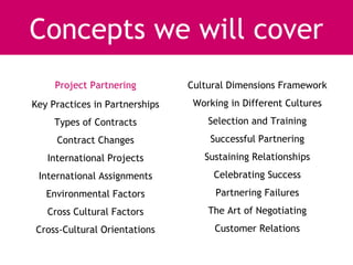 Concepts we will cover
     Project Partnering         Cultural Dimensions Framework
Key Practices in Partnerships    Working in Different Cultures
     Types of Contracts             Selection and Training
     Contract Changes               Successful Partnering
   International Projects          Sustaining Relationships
 International Assignments           Celebrating Success
   Environmental Factors              Partnering Failures
   Cross Cultural Factors           The Art of Negotiating
Cross-Cultural Orientations          Customer Relations
 