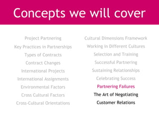Concepts we will cover
     Project Partnering         Cultural Dimensions Framework
Key Practices in Partnerships    Working in Different Cultures
     Types of Contracts             Selection and Training
     Contract Changes               Successful Partnering
   International Projects          Sustaining Relationships
 International Assignments           Celebrating Success
   Environmental Factors              Partnering Failures
   Cross Cultural Factors           The Art of Negotiating
Cross-Cultural Orientations          Customer Relations
 