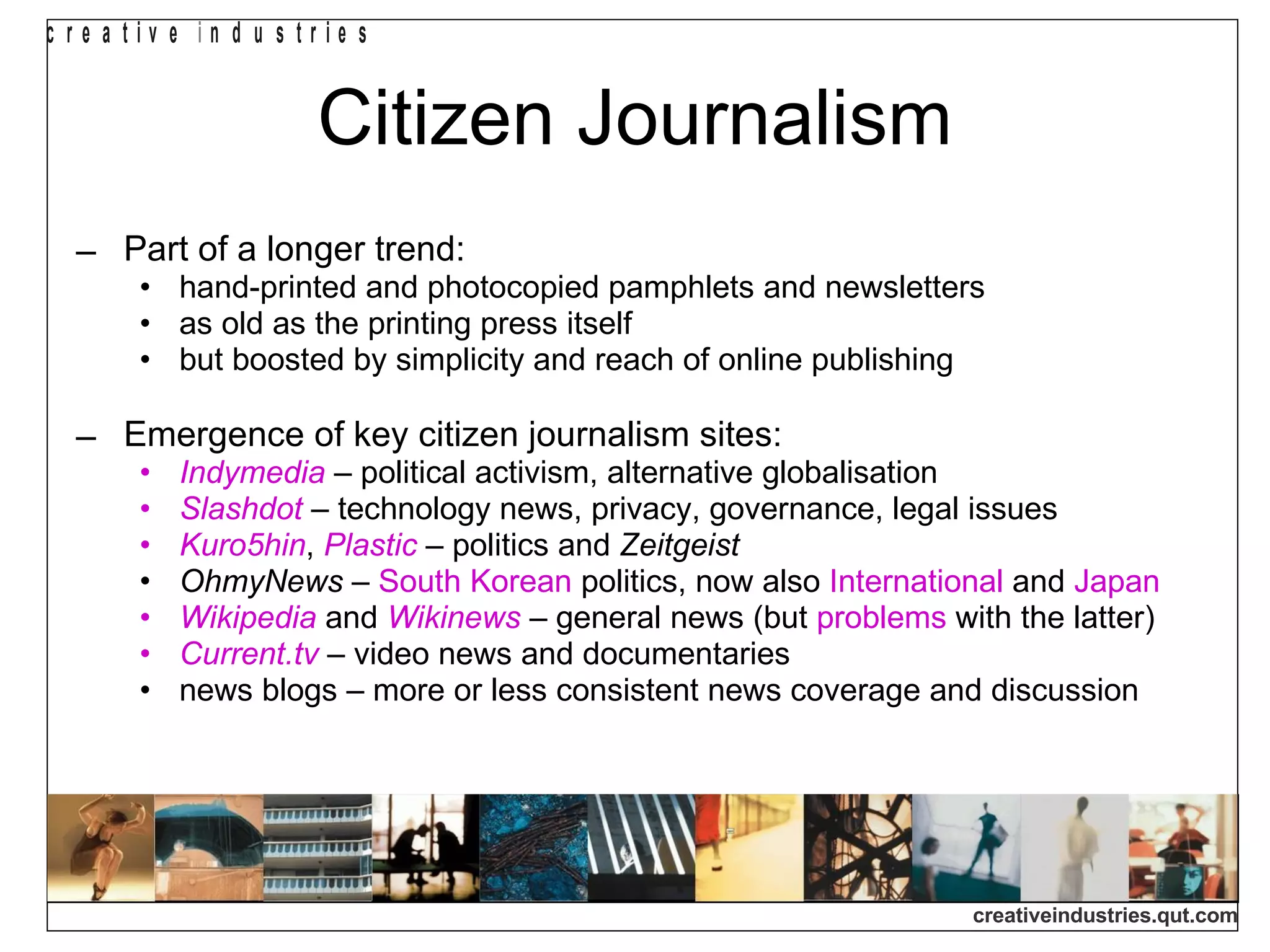 Citizen Journalism Part of a longer trend: hand-printed and photocopied pamphlets and newsletters as old as the printing press itself but boosted by simplicity and reach of online publishing Emergence of key citizen journalism sites: Indymedia  – political activism, alternative globalisation Slashdot  – technology news, privacy, governance, legal issues Kuro5hin ,  Plastic  – politics and  Zeitgeist OhmyNews  –  South Korean  politics, now also  International  and  Japan Wikipedia   and  Wikinews  – general news (but  problems  with the latter) Current.tv  – video news and documentaries news blogs – more or less consistent news coverage and discussion 