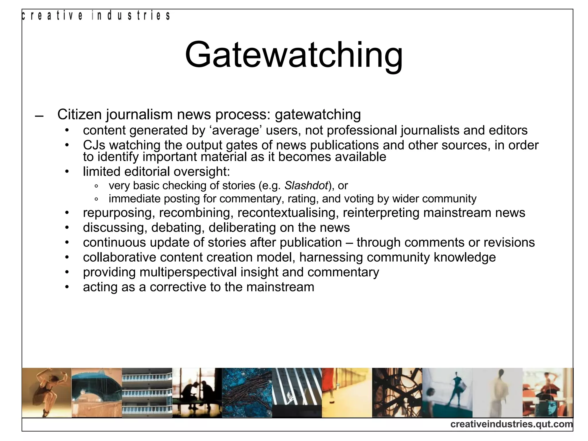 Gatewatching Citizen journalism news process: gatewatching content generated by ‘average’ users, not professional journalists and editors CJs watching the output gates of news publications and other sources, in order to identify important material as it becomes available limited editorial oversight:  very basic checking of stories (e.g.  Slashdot ), or immediate posting for commentary, rating, and voting by wider community repurposing, recombining, recontextualising, reinterpreting mainstream news discussing, debating, deliberating on the news continuous update of stories after publication – through comments or revisions collaborative content creation model, harnessing community knowledge providing multiperspectival insight and commentary acting as a corrective to the mainstream 