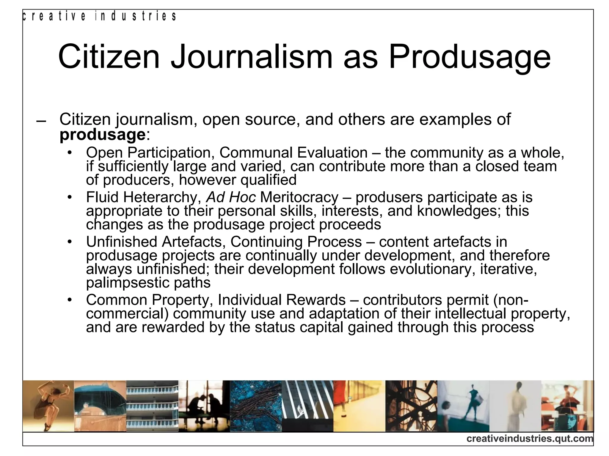 Citizen Journalism as Produsage Citizen journalism, open source, and others are examples of  produsage : Open Participation, Communal Evaluation – the community as a whole, if sufficiently large and varied, can contribute more than a closed team of producers, however qualified  Fluid Heterarchy,  Ad Hoc  Meritocracy – produsers participate as is appropriate to their personal skills, interests, and knowledges; this changes as the produsage project proceeds  Unfinished Artefacts, Continuing Process – content artefacts in produsage projects are continually under development, and therefore always unfinished; their development follows evolutionary, iterative, palimpsestic paths  Common Property, Individual Rewards – contributors permit (non-commercial) community use and adaptation of their intellectual property, and are rewarded by the status capital gained through this process 