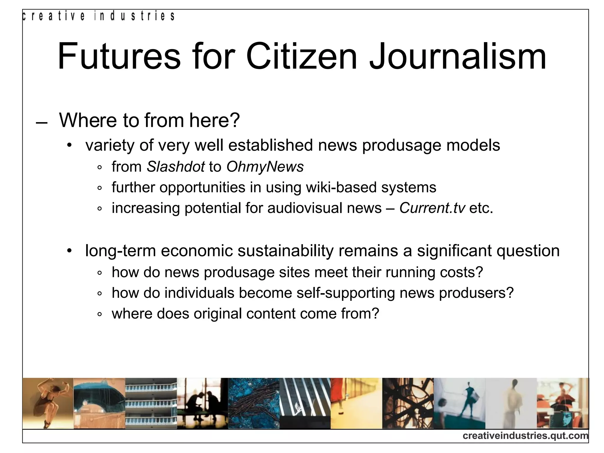 Futures for Citizen Journalism Where to from here? variety of very well established news produsage models from  Slashdot  to  OhmyNews further opportunities in using wiki-based systems increasing potential for audiovisual news –  Current.tv  etc. long-term economic sustainability remains a significant question how do news produsage sites meet their running costs? how do individuals become self-supporting news produsers? where does original content come from? 