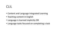 CLIL
• Content and Language Integrated Learning
• Teaching content in English
• Language is learned implicitly OR
• Language tasks focused on completing a task
 