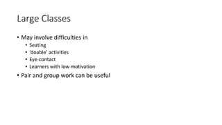 Large Classes
• May involve difficulties in
• Seating
• ‘doable’ activities
• Eye-contact
• Learners with low motivation
• Pair and group work can be useful
 