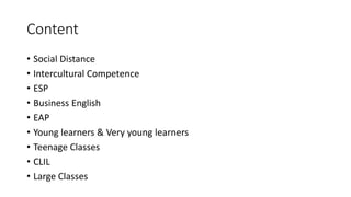 Content
• Social Distance
• Intercultural Competence
• ESP
• Business English
• EAP
• Young learners & Very young learners
• Teenage Classes
• CLIL
• Large Classes
 