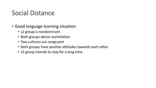 Social Distance
• Good language learning situation
• L2 group is nondominant
• Both groups desire assimilation
• Two cultures are congruent
• Both groups have positive attitudes towards each other
• L2 group intends to stay for a long time
 