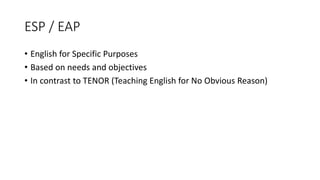 ESP / EAP
• English for Specific Purposes
• Based on needs and objectives
• In contrast to TENOR (Teaching English for No Obvious Reason)
 