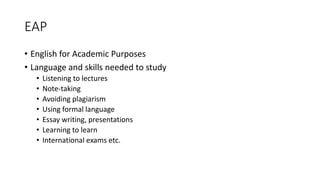 EAP
• English for Academic Purposes
• Language and skills needed to study
• Listening to lectures
• Note-taking
• Avoiding plagiarism
• Using formal language
• Essay writing, presentations
• Learning to learn
• International exams etc.
 