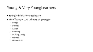 Young & Very YoungLearners
• Young – Primary – Secondary
• Very Young – Low primary or younger
• Songs
• Stories
• Action
• Painting
• Making things
• Games
• Listen & Do
 
