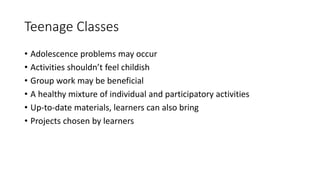 Teenage Classes
• Adolescence problems may occur
• Activities shouldn’t feel childish
• Group work may be beneficial
• A healthy mixture of individual and participatory activities
• Up-to-date materials, learners can also bring
• Projects chosen by learners
 