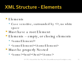Elements Case sensitive, surrounded by <>, no white space Must have a root Element Elements – empty, or closing elements <someElement/> <someElement></someElement>  Must be properly Nested <some><text></text></some> CS 292-1: Beyond the One Way Web  (beyondtheonewayweb.wordpress.com) 
