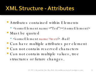 Attributes contained within Elements <someElement name=“Ted”></someElement> Must be quoted <someElement  name=test /> -Bad! Can have multiple attributes per element Can not contain reserved characters Can not contain multiple values, tree structures or future changes. CS 292-1: Beyond the One Way Web  (beyondtheonewayweb.wordpress.com) 