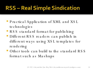 Practical Application of XML and XSL technologies RSS standard format for publishing  Different RSS readers can publish in different ways using XSL templates for rendering Other tools can build to the standard RSS format such as Mashups CS 292-1: Beyond the One Way Web  (beyondtheonewayweb.wordpress.com) 