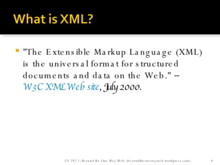 "The Extensible Markup Language (XML) is the universal format for structured documents and data on the Web."  --  W3C XML Web site , July 2000. CS 292-1: Beyond the One Way Web  (beyondtheonewayweb.wordpress.com) 