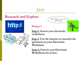 Jazz Research and Explore  Project 1   Step 1:  Access your electronic worksheets Step  2: Use the internet to research the questions on your Electronic Worksheet Step 3:  Turn in your Electronic Worksheets for review Don’t forget to save your information! 