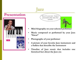 Jazz Presentation Mini-biography on your selected performer Music composed or performed by your Jazz “Great” Photographs of your performer  A picture of your favorite Jazz instrument and a bullets that describe the instrument Timeline of Jazz music that includes one historical fact about the Jazz era 1920   Now it’s your turn.  Create a presentation like mine that includes: 