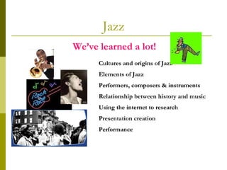 Jazz We’ve learned a lot! Cultures and origins of Jazz Elements of Jazz Performers, composers & instruments Relationship between history and music Using the internet to research Presentation creation Performance 