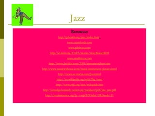 Jazz Resources http://pbskids.org/jazz/index.html   www.cajunfoods.com www.pdphoto.com http://ci.kern.org/VAPA/stories/storyReader$108 www.smallshazz.com http://www.dsokids.com/2001/instrumentchart.htm http://www.musicwithease.com/music-instrument-pictures.html http://www.ez-tracks.com/Jazz.html http://en.wikipedia.org/wiki/Big_band http://www.prjc.org/tjen/styleguide.htm http://artsedge.kennedy-center.org/cuesheet/pdf/kce_jazz.pdf http://jazzinamerica.org/lp_o.asp?LPOrder=2&Grade=11 