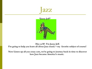 Jazz Hey ya’ll!  I’m Jazzy Jeff. I’m going to help you learn all about Jazz music – my  favorite subject of course!  Now   Listen up all you crazy cats, we’re going to journey back in time to discover how Jazz became America's music.  “ Jazzy Jeff” 