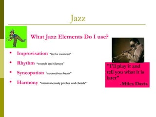 Jazz What Jazz Elements Do I use?  Improvisation   “in the moment” Rhythm   “sounds and silences ” Syncopation   “stressed-out beats”   Harmony   “simultaneously pitches and chords” "I'll play it and tell you what it is later"   -Miles Davis 