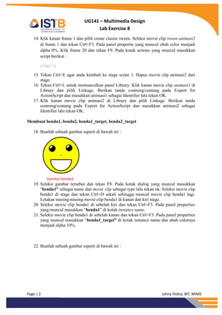 Page | 2 Johny Hizkia, BIT, MIMS
UG141 – Multimedia Design
Lab Exercise 8
14. Klik kanan frame 1 dan pilih create classic tween. Seleksi movie clip tween animasi2
di frame 1 dan tekan Ctrl+F3. Pada panel propertie yang muncul ubah color menjadi
alpha 0%. Klik frame 20 dan tekan F9. Pada kotak actions yang muncul masukkan
script berikut :
stop();
15. Tekan Ctrl+E agar anda kembali ke stage scene 1. Hapus movie clip animasi2 dari
stage.
16. Tekan Ctrl+L untuk memunculkan panel Library. Klik kanan movie clip animasi1 di
Library dan pilih Linkage. Berikan tanda contreng/centang pada Export for
ActionScript dan masukkan animasi1 sebagai Identifier lalu tekan OK.
17. Klik kanan movie clip animasi2 di Library dan pilih Linkage. Berikan tanda
contreng/centang pada Export for ActionScript dan masukkan animasi2 sebagai
Identifier lalu tekan OK.
Membuat benda1, benda2, benda1_target, benda2_target
18. Buatlah sebuah gambar seperti di bawah ini :
Gambar benda1
19. Seleksi gambar tersebut dan tekan F8. Pada kotak dialog yang muncul masukkan
“benda1” sebagai name dan movie clip sebagai type lalu tekan ok. Seleksi movie clip
benda1 di stage dan tekan Ctrl+D sekali sehingga muncul movie clip benda1 lagi.
Letakan masing-masing movie clip benda1 di kanan dan kiri stage.
20. Seleksi movie clip benda1 di sebelah kiri dan tekan Ctrl+F3. Pada panel properties
yang muncul masukkan “benda1” di kotak instance name.
21. Seleksi movie clip benda1 di sebelah kanan dan tekan Ctrl+F3. Pada panel properties
yang muncul masukkan “benda1_target” di kotak instance name dan ubah colornya
menjadi alpha 10%.
22. Buatlah sebuah gambar seperti di bawah ini :
 