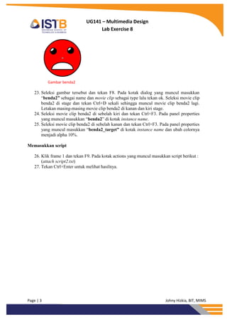 Page | 3 Johny Hizkia, BIT, MIMS
UG141 – Multimedia Design
Lab Exercise 8
Gambar benda2
23. Seleksi gambar tersebut dan tekan F8. Pada kotak dialog yang muncul masukkan
“benda2” sebagai name dan movie clip sebagai type lalu tekan ok. Seleksi movie clip
benda2 di stage dan tekan Ctrl+D sekali sehingga muncul movie clip benda2 lagi.
Letakan masing-masing movie clip benda2 di kanan dan kiri stage.
24. Seleksi movie clip benda2 di sebelah kiri dan tekan Ctrl+F3. Pada panel properties
yang muncul masukkan “benda2” di kotak instance name.
25. Seleksi movie clip benda2 di sebelah kanan dan tekan Ctrl+F3. Pada panel properties
yang muncul masukkan “benda2_target” di kotak instance name dan ubah colornya
menjadi alpha 10%.
Memasukkan script
26. Klik frame 1 dan tekan F9. Pada kotak actions yang muncul masukkan script berikut :
(attach script2.txt)
27. Tekan Ctrl+Enter untuk melihat hasilnya.
 