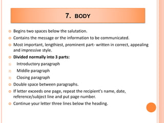 7. BODY
 Begins two spaces below the salutation.
 Contains the message or the information to be communicated.
 Most important, lengthiest, prominent part- written in correct, appealing
and impressive style.
 Divided normally into 3 parts:
1) Introductory paragraph
2) Middle paragraph
3) Closing paragraph
 Double space between paragraphs.
 If letter exceeds one page, repeat the recipient's name, date,
reference/subject line and put page number.
 Continue your letter three lines below the heading.
 