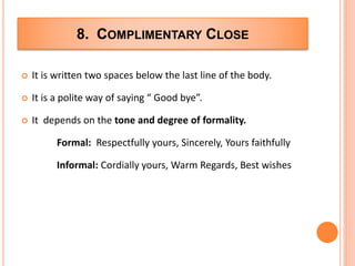 8. COMPLIMENTARY CLOSE
 It is written two spaces below the last line of the body.
 It is a polite way of saying “ Good bye”.
 It depends on the tone and degree of formality.
Formal: Respectfully yours, Sincerely, Yours faithfully
Informal: Cordially yours, Warm Regards, Best wishes
 
