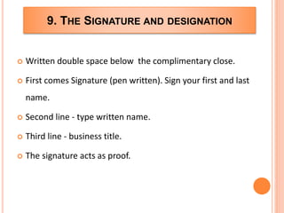 9. THE SIGNATURE AND DESIGNATION
 Written double space below the complimentary close.
 First comes Signature (pen written). Sign your first and last
name.
 Second line - type written name.
 Third line - business title.
 The signature acts as proof.
 