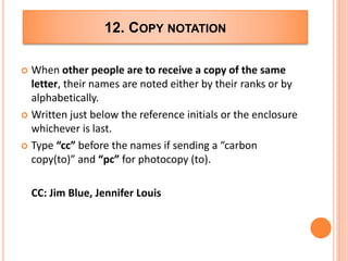12. COPY NOTATION
 When other people are to receive a copy of the same
letter, their names are noted either by their ranks or by
alphabetically.
 Written just below the reference initials or the enclosure
whichever is last.
 Type “cc” before the names if sending a “carbon
copy(to)” and “pc” for photocopy (to).
CC: Jim Blue, Jennifer Louis
 