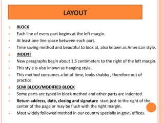 LAYOUT
1. BLOCK
 Each line of every part begins at the left margin.
 At least one line space between each part.
 Time saving method and beautiful to look at, also known as American style.
2. INDENT
 New paragraphs begin about 1.5 centimeters to the right of the left margin.
 This style is also known as Hanging style.
 This method consumes a lot of time, looks shabby , therefore out of
practice.
3. SEMI BLOCK/MODIFIED BLOCK
 Some parts are typed in block method and other parts are indented.
 Return address, date, closing and signature start just to the right of the
center of the page or may be flush with the right margin.
 Most widely followed method in our country specially in govt. offices.
 