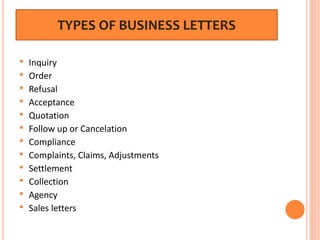 TYPES OF BUSINESS LETTERS
• Inquiry
• Order
• Refusal
• Acceptance
• Quotation
• Follow up or Cancelation
• Compliance
• Complaints, Claims, Adjustments
• Settlement
• Collection
• Agency
• Sales letters
 