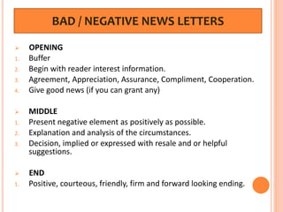 BAD / NEGATIVE NEWS LETTERS
 OPENING
1. Buffer
2. Begin with reader interest information.
3. Agreement, Appreciation, Assurance, Compliment, Cooperation.
4. Give good news (if you can grant any)
 MIDDLE
1. Present negative element as positively as possible.
2. Explanation and analysis of the circumstances.
3. Decision, implied or expressed with resale and or helpful
suggestions.
 END
1. Positive, courteous, friendly, firm and forward looking ending.
 