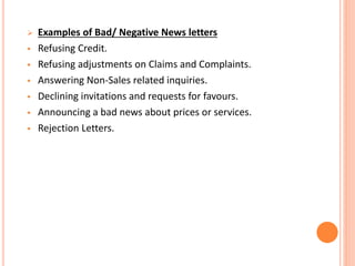  Examples of Bad/ Negative News letters
 Refusing Credit.
 Refusing adjustments on Claims and Complaints.
 Answering Non-Sales related inquiries.
 Declining invitations and requests for favours.
 Announcing a bad news about prices or services.
 Rejection Letters.
 