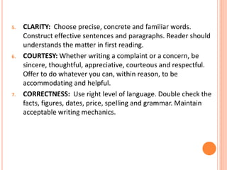 5. CLARITY: Choose precise, concrete and familiar words.
Construct effective sentences and paragraphs. Reader should
understands the matter in first reading.
6. COURTESY: Whether writing a complaint or a concern, be
sincere, thoughtful, appreciative, courteous and respectful.
Offer to do whatever you can, within reason, to be
accommodating and helpful.
7. CORRECTNESS: Use right level of language. Double check the
facts, figures, dates, price, spelling and grammar. Maintain
acceptable writing mechanics.
 