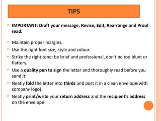 TIPS
• IMPORTANT: Draft your message, Revise, Edit, Rearrange and Proof
read.
• Maintain proper margins.
• Use the right font size, style and colour.
• Strike the right tone: be brief and professional, don't be too blunt or
flattery.
• Use a quality pen to sign the letter and thoroughly read before you
send it
• Neatly fold the letter into thirds and post it in a clean envelope(with
company logo).
• Neatly print/write your return address and the recipient's address
on the envelope
 