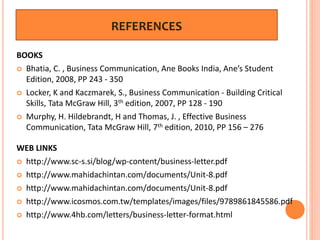 REFERENCES
BOOKS
 Bhatia, C. , Business Communication, Ane Books India, Ane’s Student
Edition, 2008, PP 243 - 350
 Locker, K and Kaczmarek, S., Business Communication - Building Critical
Skills, Tata McGraw Hill, 3th edition, 2007, PP 128 - 190
 Murphy, H. Hildebrandt, H and Thomas, J. , Effective Business
Communication, Tata McGraw Hill, 7th edition, 2010, PP 156 – 276
WEB LINKS
 http://www.sc-s.si/blog/wp-content/business-letter.pdf
 http://www.mahidachintan.com/documents/Unit-8.pdf
 http://www.mahidachintan.com/documents/Unit-8.pdf
 http://www.icosmos.com.tw/templates/images/files/9789861845586.pdf
 http://www.4hb.com/letters/business-letter-format.html
 