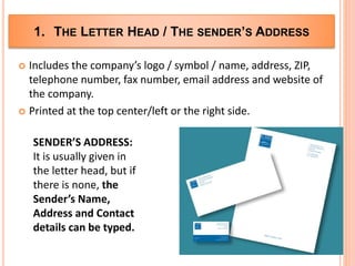 1. THE LETTER HEAD / THE SENDER’S ADDRESS
 Includes the company’s logo / symbol / name, address, ZIP,
telephone number, fax number, email address and website of
the company.
 Printed at the top center/left or the right side.
SENDER’S ADDRESS:
It is usually given in
the letter head, but if
there is none, the
Sender’s Name,
Address and Contact
details can be typed.
 