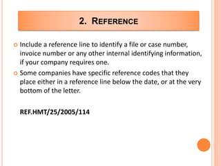 2. REFERENCE
 Include a reference line to identify a file or case number,
invoice number or any other internal identifying information,
if your company requires one.
 Some companies have specific reference codes that they
place either in a reference line below the date, or at the very
bottom of the letter.
REF.HMT/25/2005/114
 
