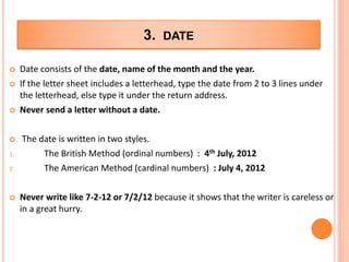 3. DATE
 Date consists of the date, name of the month and the year.
 If the letter sheet includes a letterhead, type the date from 2 to 3 lines under
the letterhead, else type it under the return address.
 Never send a letter without a date.
 The date is written in two styles.
1. The British Method (ordinal numbers) : 4th July, 2012
2. The American Method (cardinal numbers) : July 4, 2012
 Never write like 7-2-12 or 7/2/12 because it shows that the writer is careless or
in a great hurry.
 
