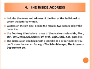 4. THE INSIDE ADDRESS
 Includes the name and address of the firm or the individual to
whom the letter is written.
 Written on the left side, beside the margin, two spaces below the
date- line.
 Use Courtesy titles before names of the receiver such as Mr., Mrs.,
Shri, Smt., Miss, Ms, Messrs, Dr, Prof., Capt., Maj., Col., Gen. etc.
 The address can also begin with a job title or a department (if you
don’t know the name). For e.g. : The Sales Manager, The Accounts
Department etc.
 