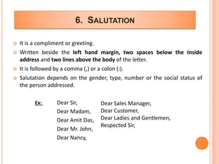 6. SALUTATION
 It is a compliment or greeting.
 Written beside the left hand margin, two spaces below the Inside
address and two lines above the body of the letter.
 It is followed by a comma (,) or a colon (:).
 Salutation depends on the gender, type, number or the social status of
the person addressed.
Ex: Dear Sir,
Dear Madam,
Dear Amit Das,
Dear Mr. John,
Dear Nancy,
Dear Sales Manager,
Dear Customer,
Dear Ladies and Gentlemen,
Respected Sir,
 