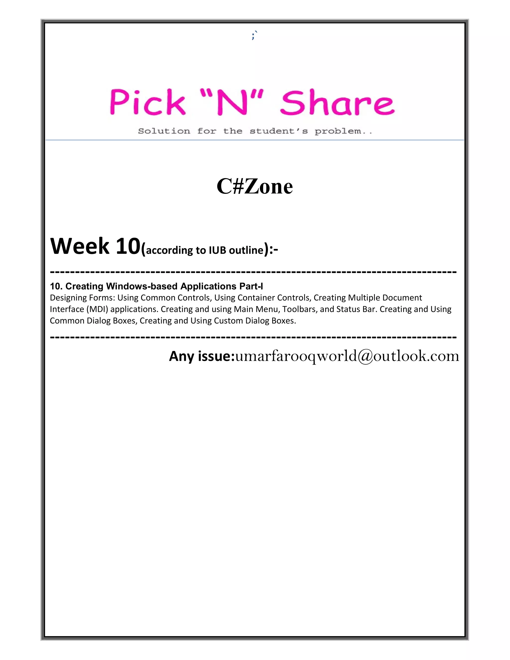 ;` C#Zone Week 10(according to IUB outline):- --------------------------------------------------------------------------------- 10. Creating Windows-based Applications Part-I Designing Forms: Using Common Controls, Using Container Controls, Creating Multiple Document Interface (MDI) applications. Creating and using Main Menu, Toolbars, and Status Bar. Creating and Using Common Dialog Boxes, Creating and Using Custom Dialog Boxes. --------------------------------------------------------------------------------- Any issue:umarfarooqworld@outlook.com 