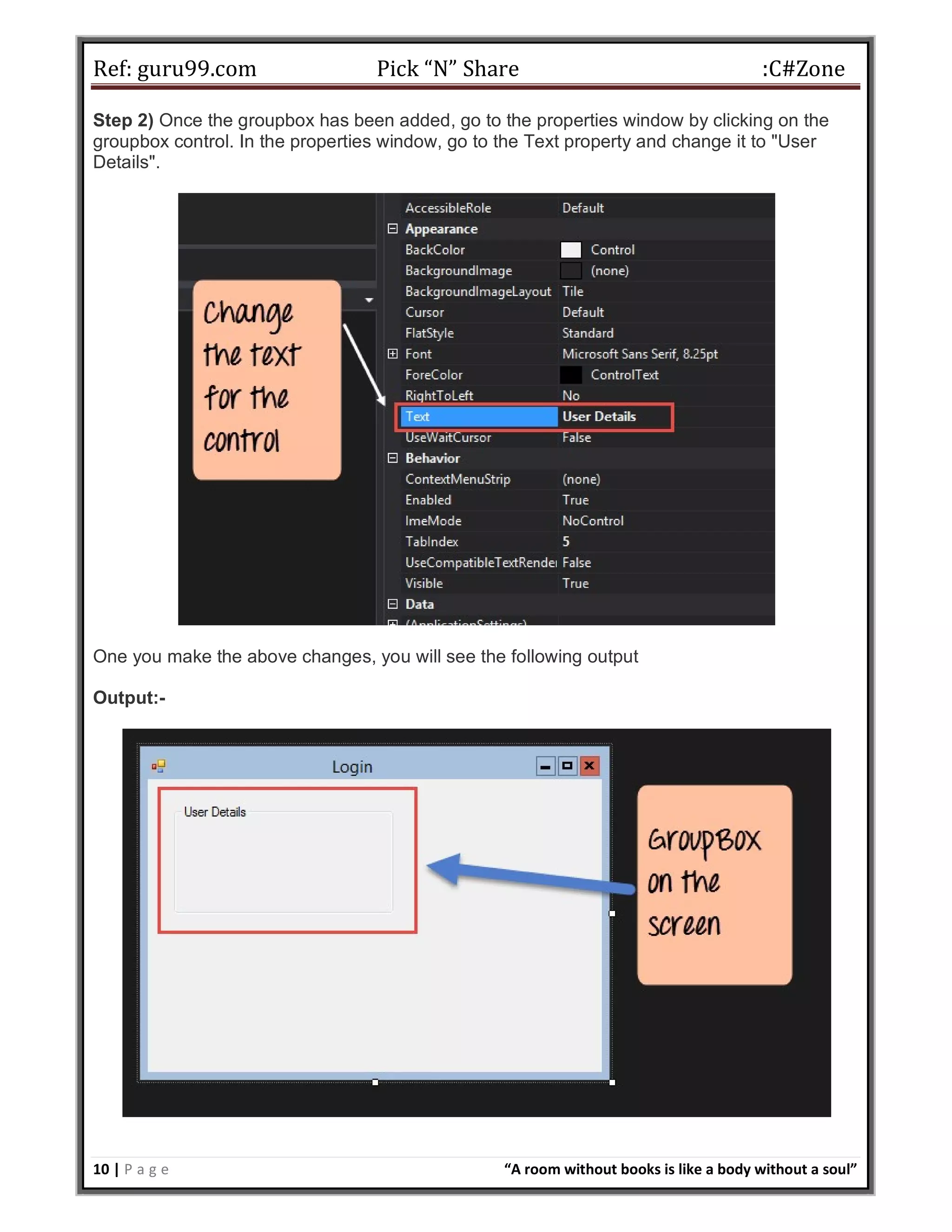 Ref: guru99.com Pick “N” Share :C#Zone 10 | P a g e “A room without books is like a body without a soul” Step 2) Once the groupbox has been added, go to the properties window by clicking on the groupbox control. In the properties window, go to the Text property and change it to "User Details". One you make the above changes, you will see the following output Output:- 