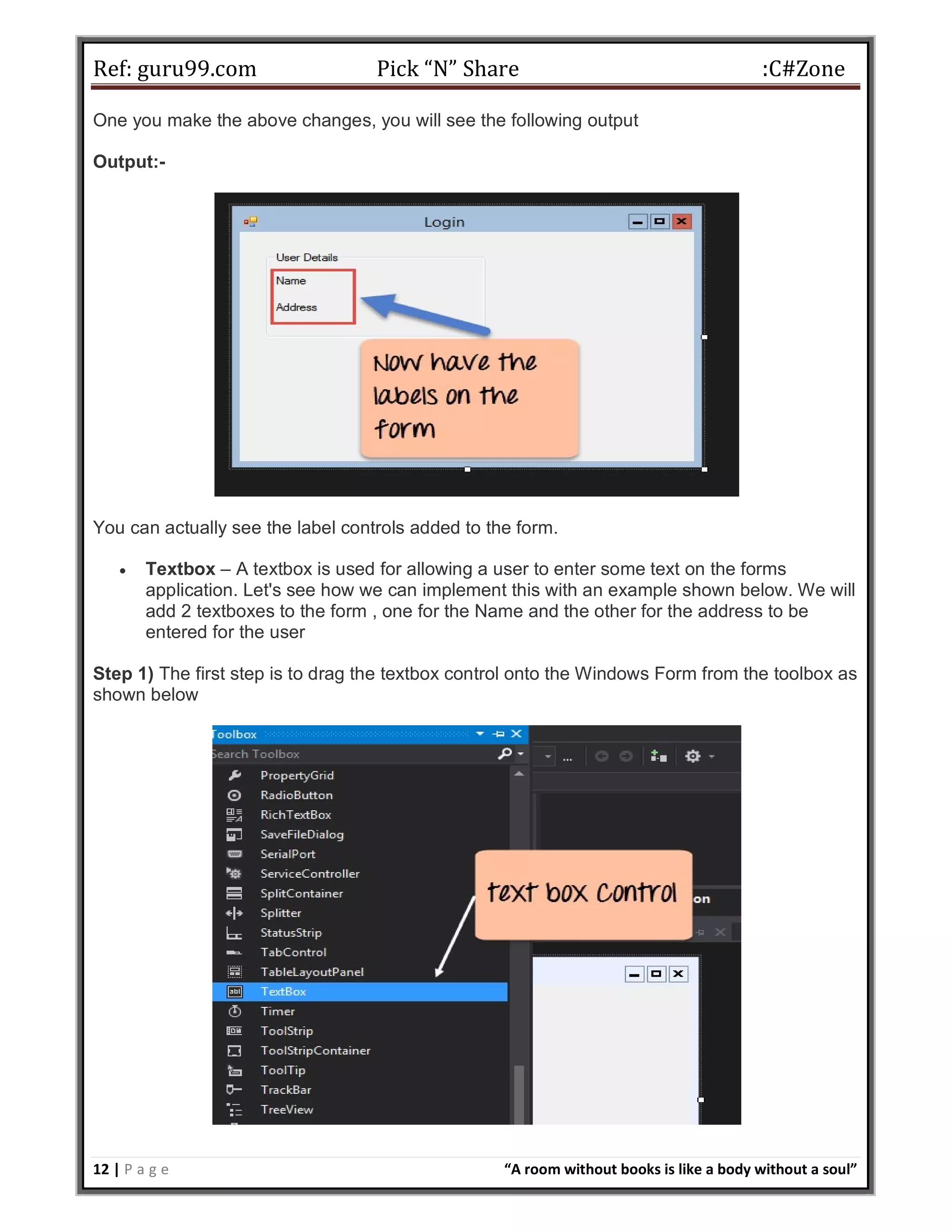 Ref: guru99.com Pick “N” Share :C#Zone 12 | P a g e “A room without books is like a body without a soul” One you make the above changes, you will see the following output Output:- You can actually see the label controls added to the form.  Textbox – A textbox is used for allowing a user to enter some text on the forms application. Let's see how we can implement this with an example shown below. We will add 2 textboxes to the form , one for the Name and the other for the address to be entered for the user Step 1) The first step is to drag the textbox control onto the Windows Form from the toolbox as shown below 