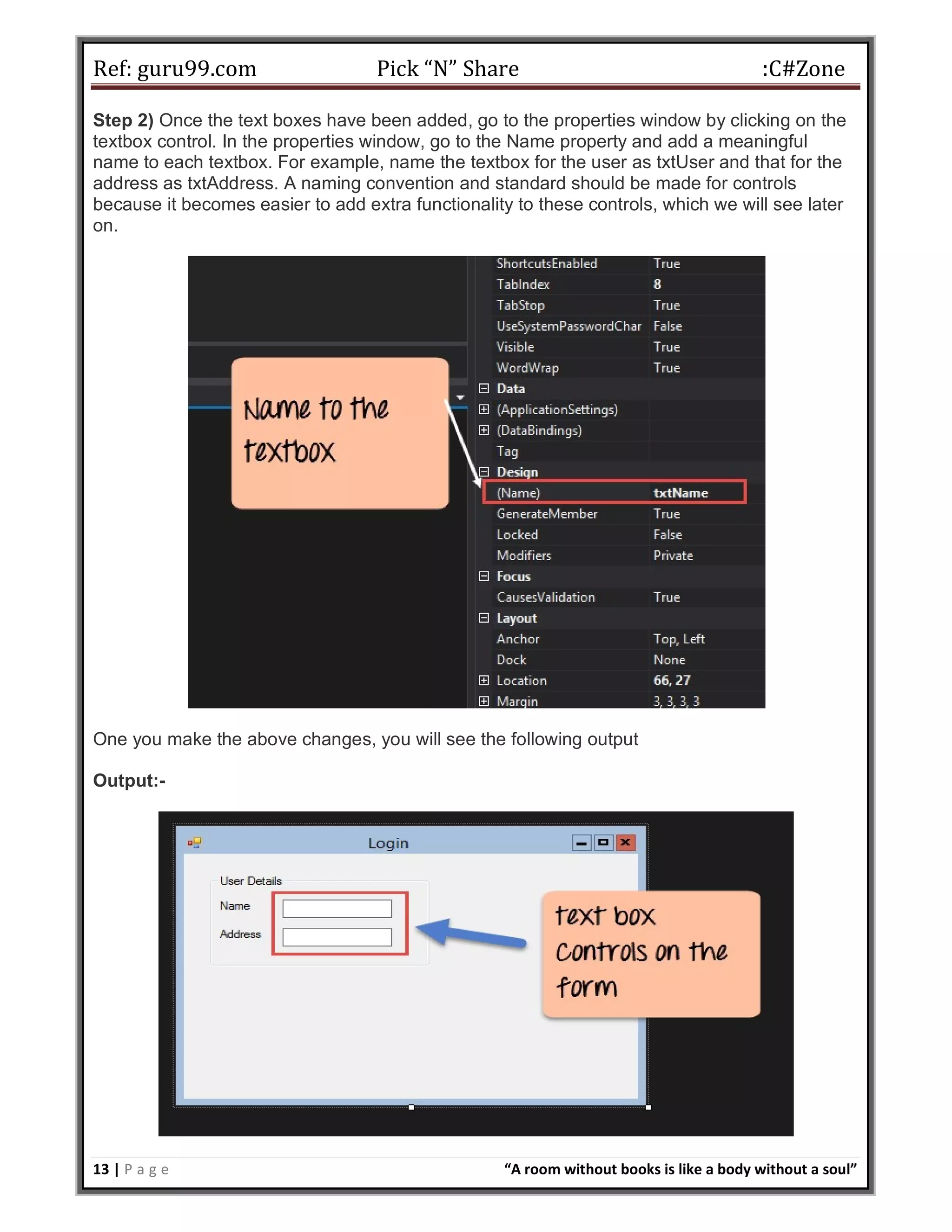 Ref: guru99.com Pick “N” Share :C#Zone 13 | P a g e “A room without books is like a body without a soul” Step 2) Once the text boxes have been added, go to the properties window by clicking on the textbox control. In the properties window, go to the Name property and add a meaningful name to each textbox. For example, name the textbox for the user as txtUser and that for the address as txtAddress. A naming convention and standard should be made for controls because it becomes easier to add extra functionality to these controls, which we will see later on. One you make the above changes, you will see the following output Output:- 