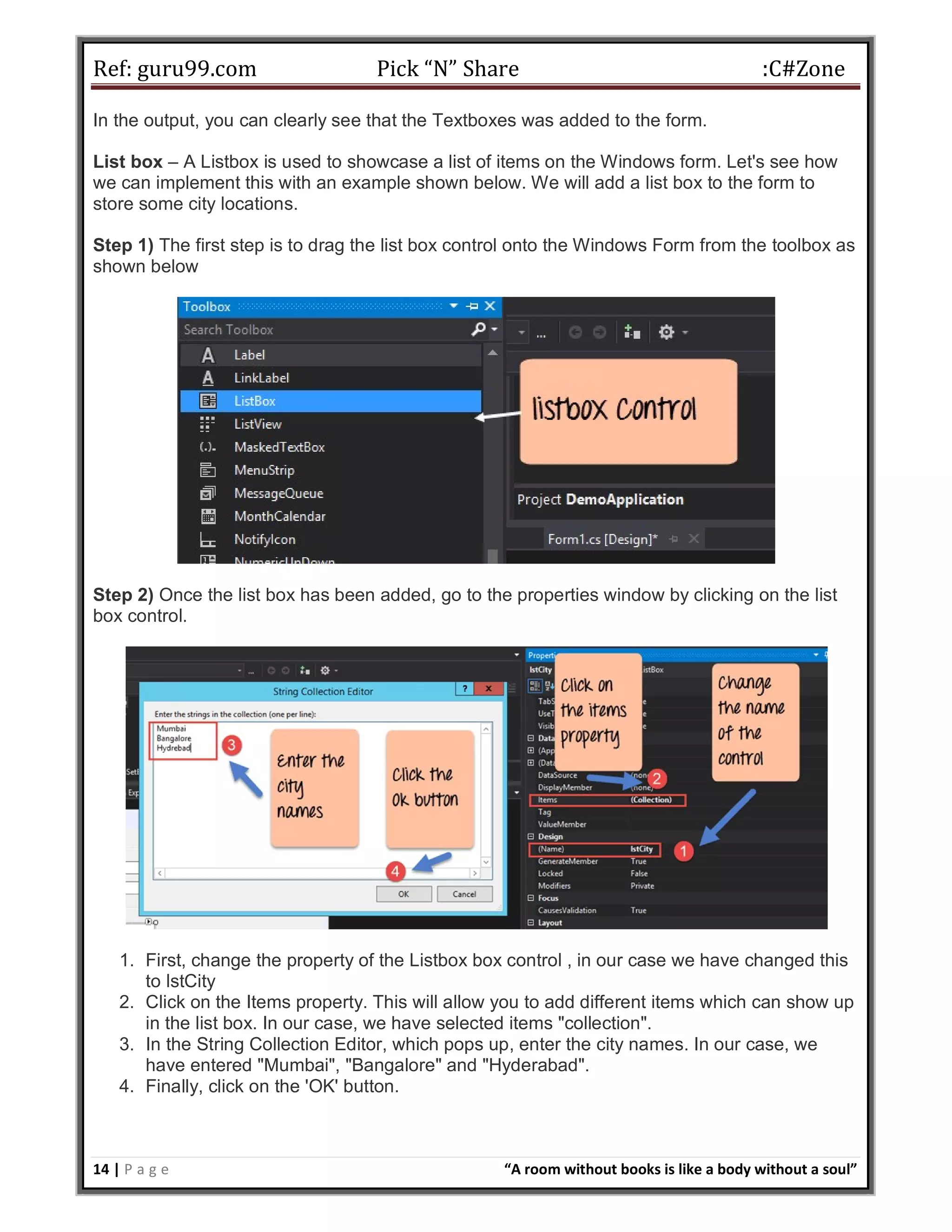 Ref: guru99.com Pick “N” Share :C#Zone 14 | P a g e “A room without books is like a body without a soul” In the output, you can clearly see that the Textboxes was added to the form. List box – A Listbox is used to showcase a list of items on the Windows form. Let's see how we can implement this with an example shown below. We will add a list box to the form to store some city locations. Step 1) The first step is to drag the list box control onto the Windows Form from the toolbox as shown below Step 2) Once the list box has been added, go to the properties window by clicking on the list box control. 1. First, change the property of the Listbox box control , in our case we have changed this to lstCity 2. Click on the Items property. This will allow you to add different items which can show up in the list box. In our case, we have selected items "collection". 3. In the String Collection Editor, which pops up, enter the city names. In our case, we have entered "Mumbai", "Bangalore" and "Hyderabad". 4. Finally, click on the 'OK' button. 