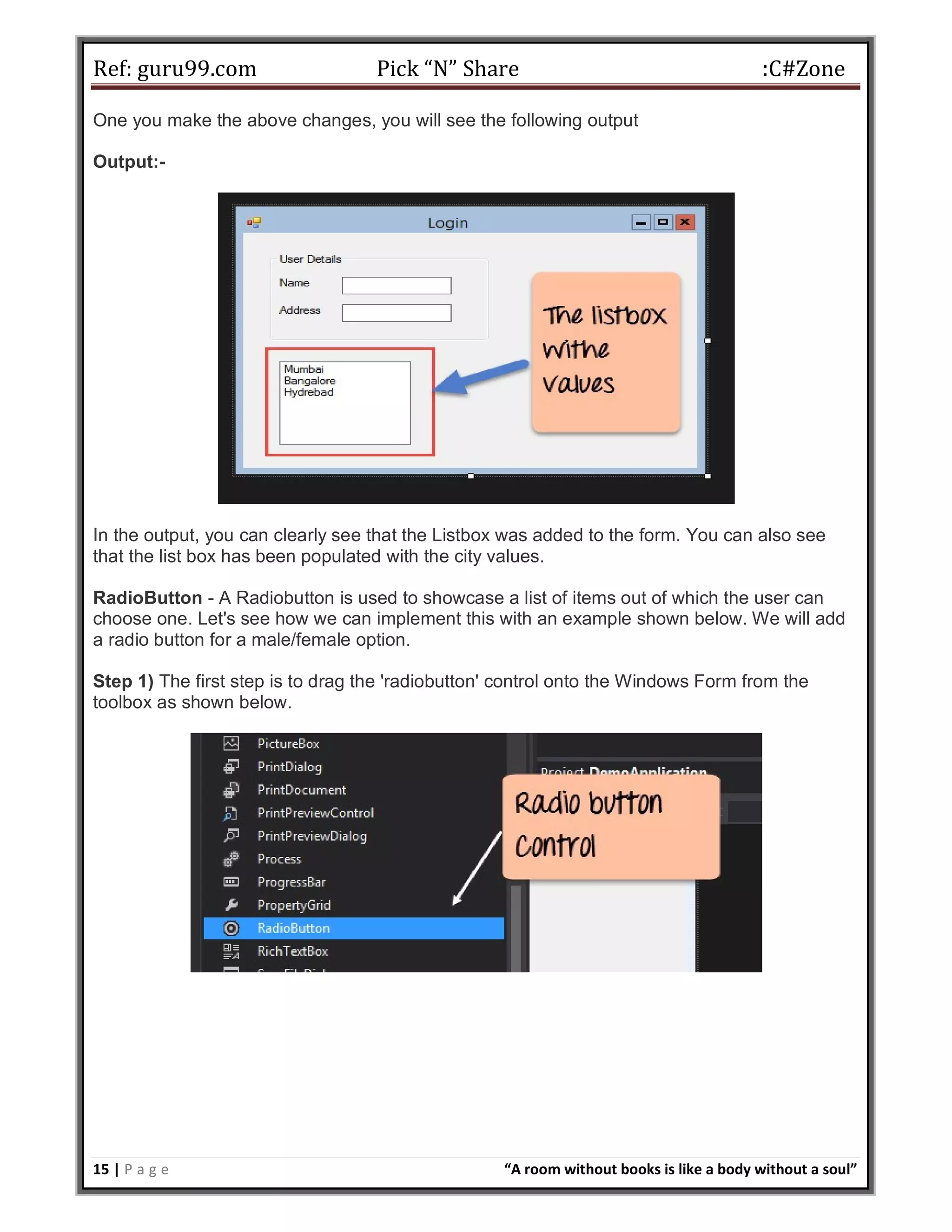 Ref: guru99.com Pick “N” Share :C#Zone 15 | P a g e “A room without books is like a body without a soul” One you make the above changes, you will see the following output Output:- In the output, you can clearly see that the Listbox was added to the form. You can also see that the list box has been populated with the city values. RadioButton - A Radiobutton is used to showcase a list of items out of which the user can choose one. Let's see how we can implement this with an example shown below. We will add a radio button for a male/female option. Step 1) The first step is to drag the 'radiobutton' control onto the Windows Form from the toolbox as shown below. 