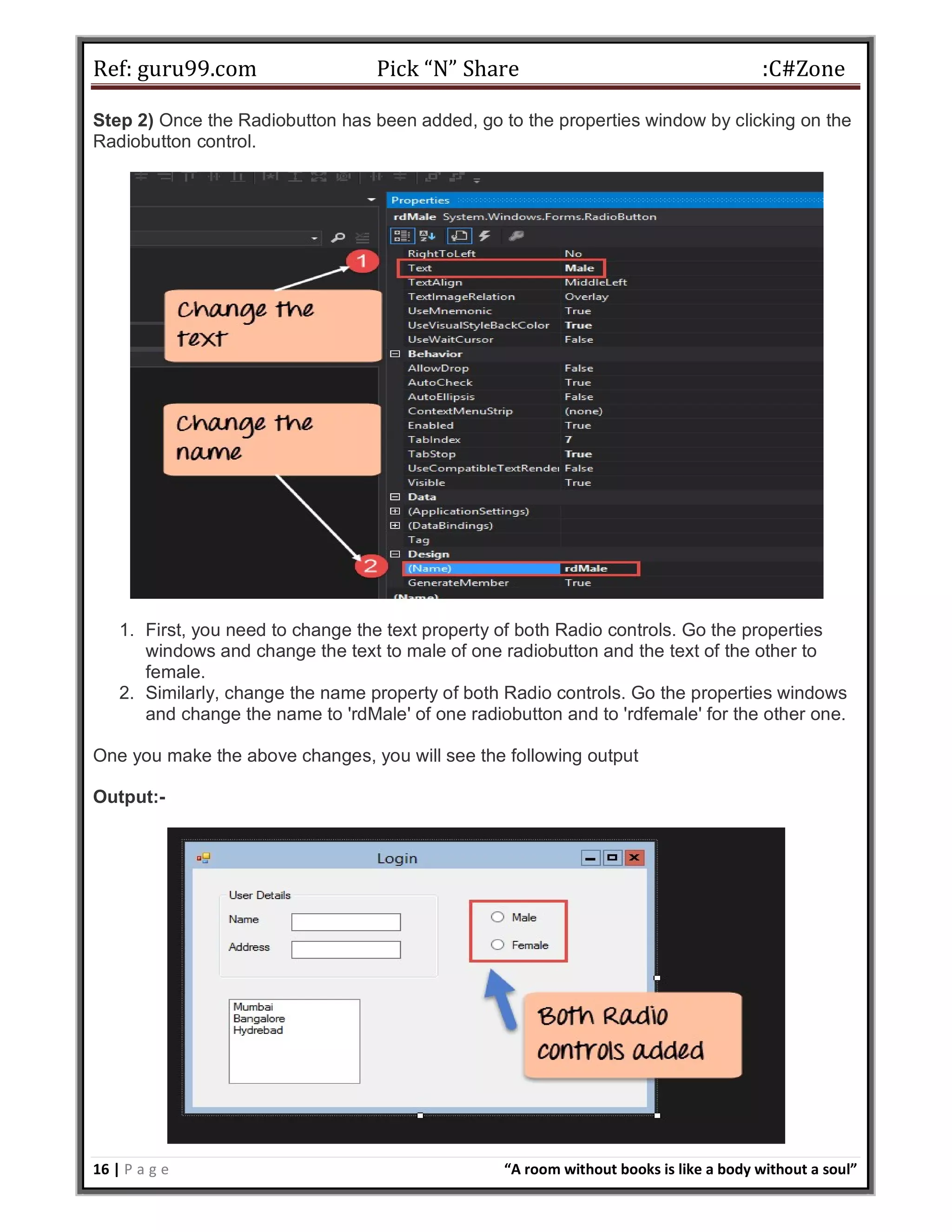 Ref: guru99.com Pick “N” Share :C#Zone 16 | P a g e “A room without books is like a body without a soul” Step 2) Once the Radiobutton has been added, go to the properties window by clicking on the Radiobutton control. 1. First, you need to change the text property of both Radio controls. Go the properties windows and change the text to male of one radiobutton and the text of the other to female. 2. Similarly, change the name property of both Radio controls. Go the properties windows and change the name to 'rdMale' of one radiobutton and to 'rdfemale' for the other one. One you make the above changes, you will see the following output Output:- 