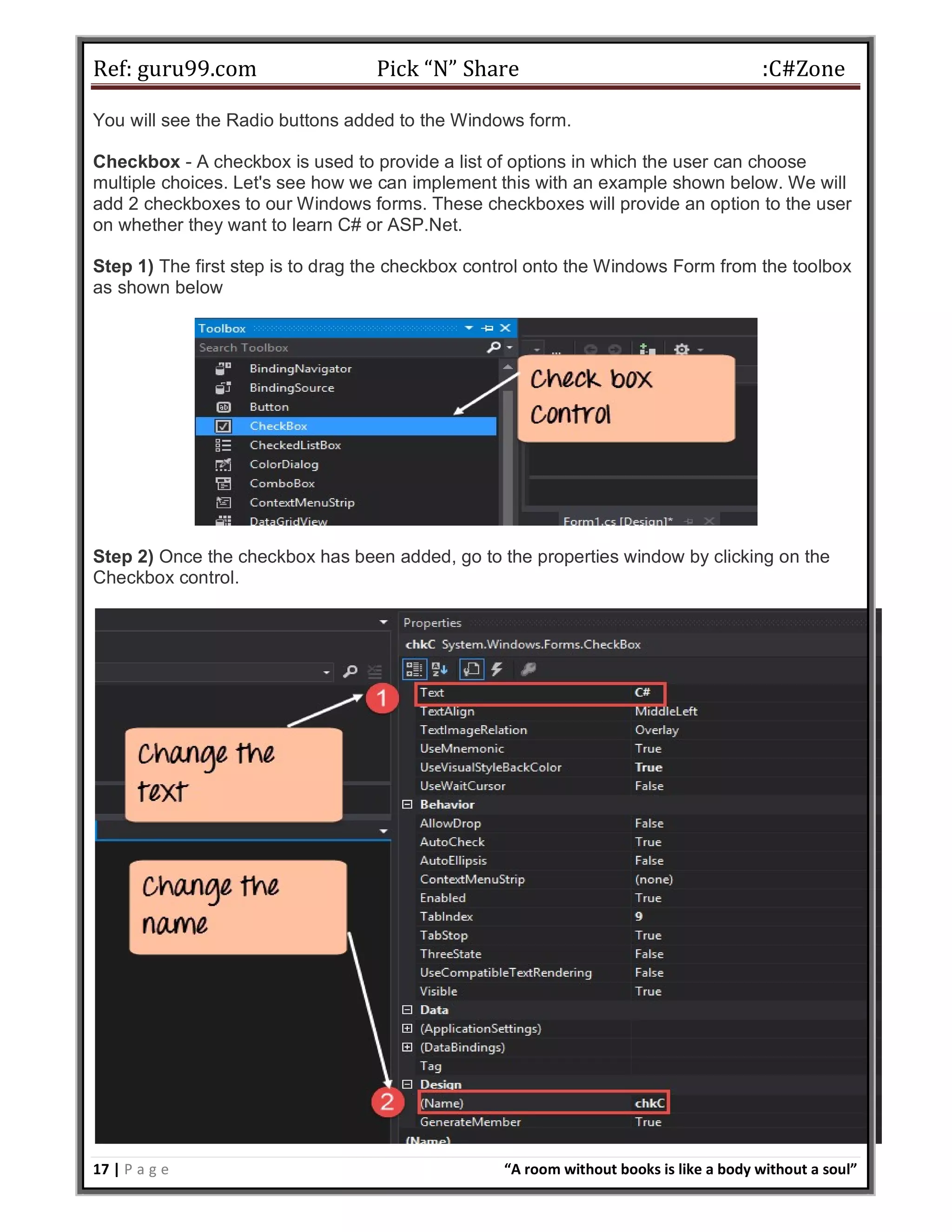 Ref: guru99.com Pick “N” Share :C#Zone 17 | P a g e “A room without books is like a body without a soul” You will see the Radio buttons added to the Windows form. Checkbox - A checkbox is used to provide a list of options in which the user can choose multiple choices. Let's see how we can implement this with an example shown below. We will add 2 checkboxes to our Windows forms. These checkboxes will provide an option to the user on whether they want to learn C# or ASP.Net. Step 1) The first step is to drag the checkbox control onto the Windows Form from the toolbox as shown below Step 2) Once the checkbox has been added, go to the properties window by clicking on the Checkbox control. 
